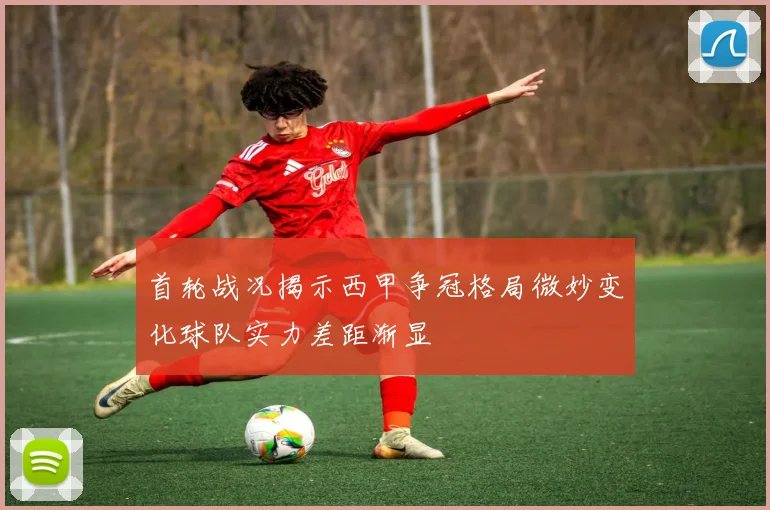 首轮战况揭示西甲争冠格局微妙变化球队实力差距渐显