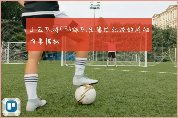 山西队将CBA球队出售给北控的详细内幕揭秘